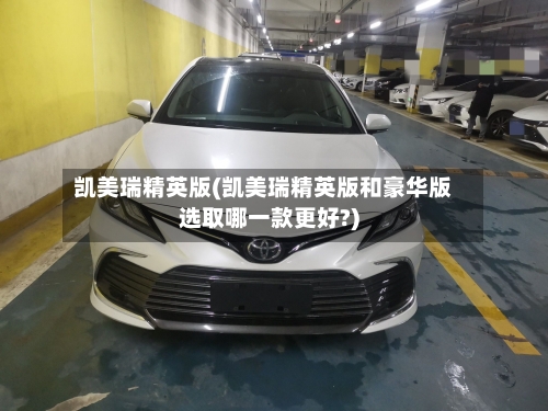 凯美瑞精英版(凯美瑞精英版和豪华版选取哪一款更好?)-第3张图片