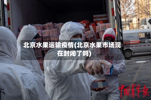 北京水果运输疫情(北京水果市场现在封闭了吗)-第1张图片