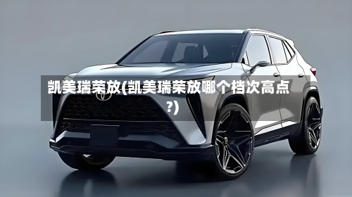 凯美瑞荣放(凯美瑞荣放哪个档次高点?)-第2张图片