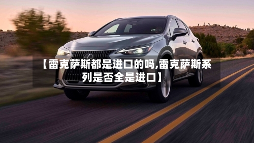 【雷克萨斯都是进口的吗,雷克萨斯系列是否全是进口】-第2张图片
