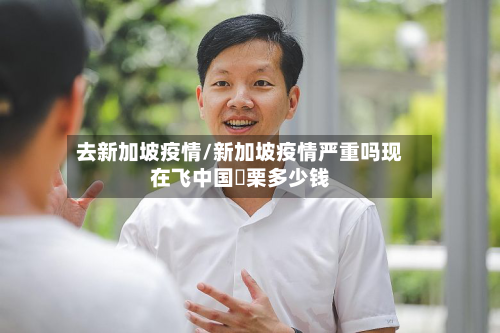 去新加坡疫情/新加坡疫情严重吗现在飞中国朹栗多少钱-第3张图片
