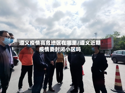 遵义疫情高危地区在哪里/遵义近期疫情要封闭小区吗-第1张图片