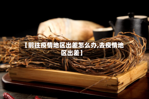 【前往疫情地区出差怎么办,去疫情地区出差】