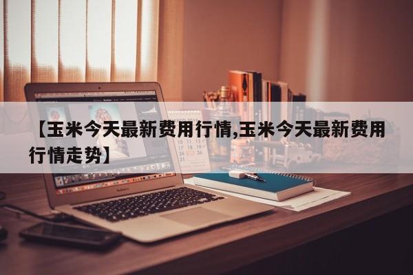 【玉米今天最新费用行情,玉米今天最新费用行情走势】