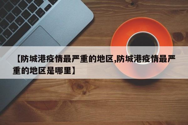 【防城港疫情最严重的地区,防城港疫情最严重的地区是哪里】