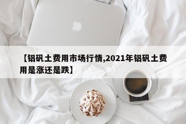 【铝矾土费用市场行情,2021年铝矾土费用是涨还是跌】