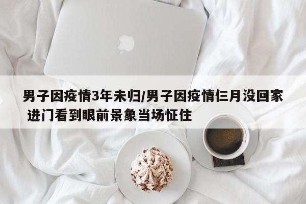 男子因疫情3年未归/男子因疫情仨月没回家 进门看到眼前景象当场怔住