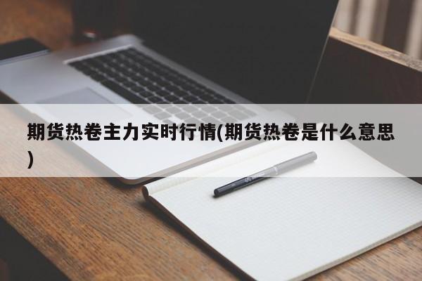 期货热卷主力实时行情(期货热卷是什么意思)