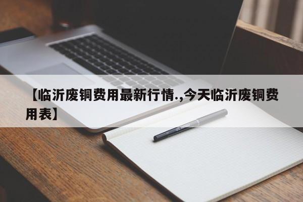 【临沂废铜费用最新行情.,今天临沂废铜费用表】