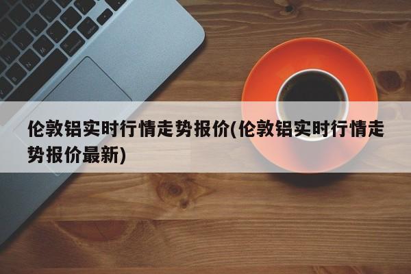 伦敦铝实时行情走势报价(伦敦铝实时行情走势报价最新)