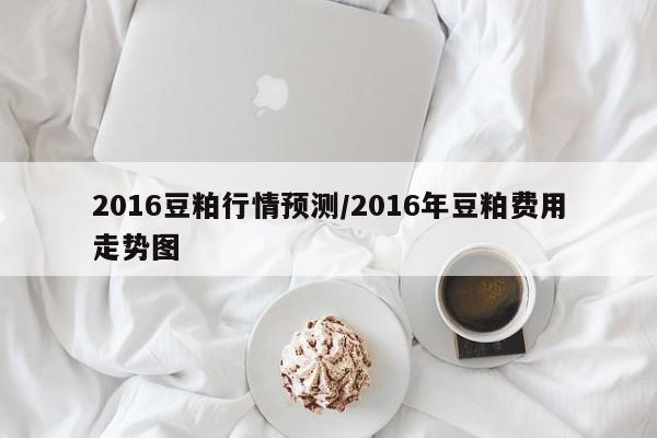 2016豆粕行情预测/2016年豆粕费用走势图