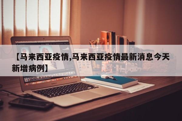 【马来西亚疫情,马来西亚疫情最新消息今天新增病例】